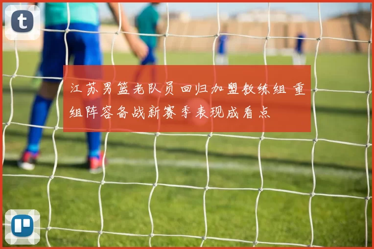 江苏男篮老队员回归加盟教练组 重组阵容备战新赛季表现成看点