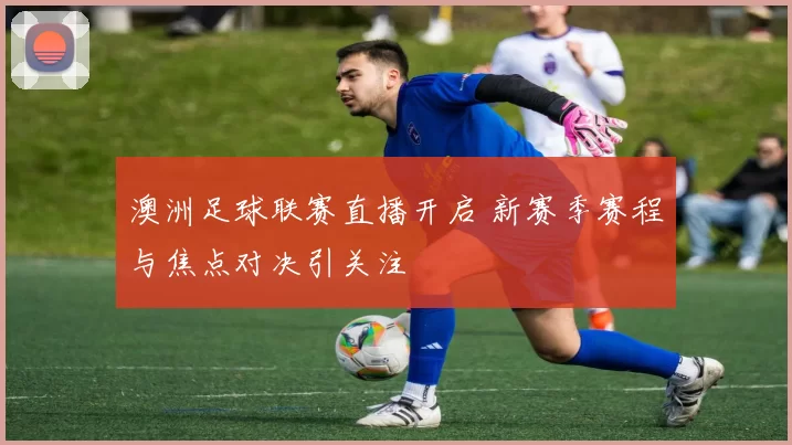 澳洲足球联赛直播开启 新赛季赛程与焦点对决引关注