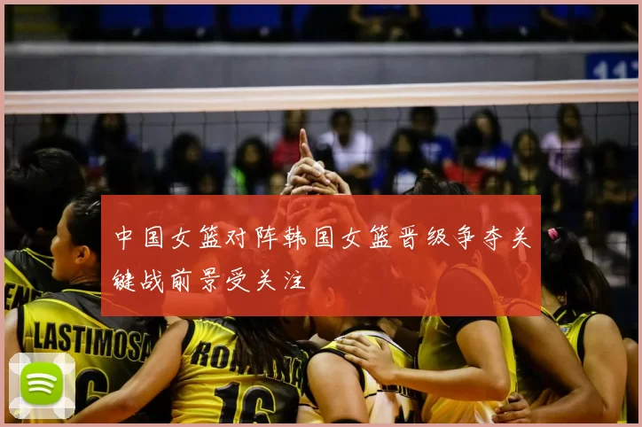 中国女篮对阵韩国女篮晋级争夺关键战前景受关注