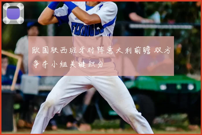 欧国联西班牙对阵意大利前瞻 双方争夺小组关键积分