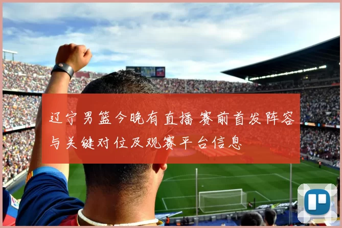 辽宁男篮今晚有直播 赛前首发阵容与关键对位及观赛平台信息
