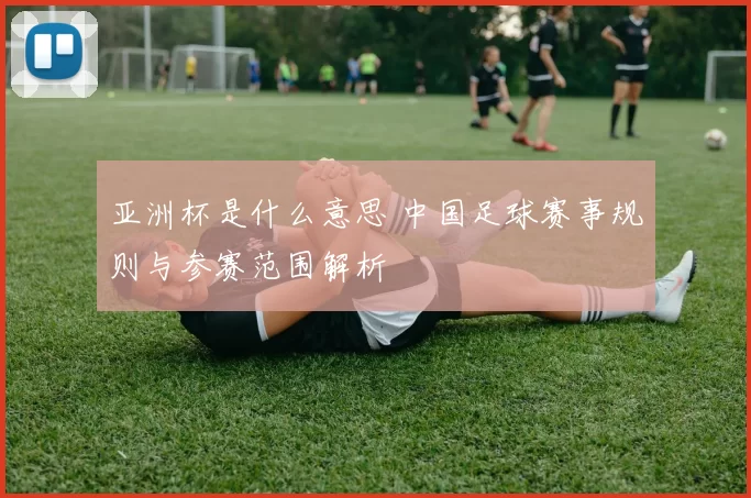 亚洲杯是什么意思 中国足球赛事规则与参赛范围解析