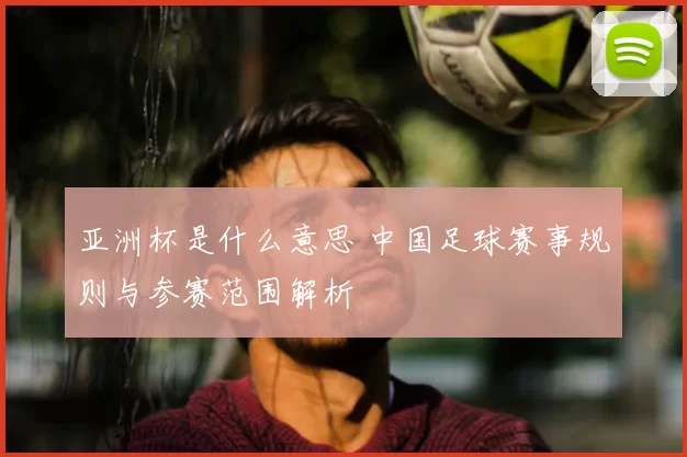 亚洲杯是什么意思 中国足球赛事规则与参赛范围解析