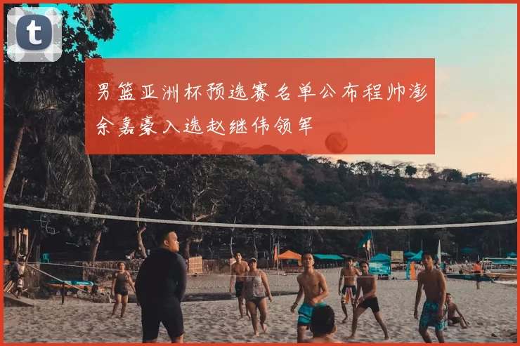 男篮亚洲杯预选赛名单公布程帅澎余嘉豪入选赵继伟领军