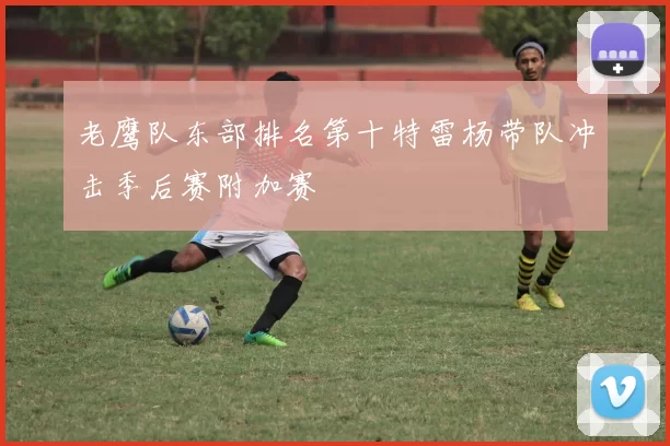 老鹰队东部排名第十特雷杨带队冲击季后赛附加赛