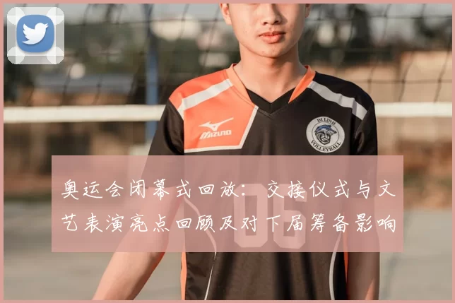 奥运会闭幕式回放：交接仪式与文艺表演亮点回顾及对下届筹备影响