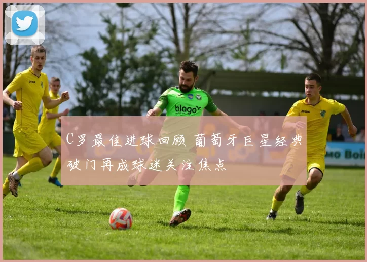 C罗最佳进球回顾 葡萄牙巨星经典破门再成球迷关注焦点