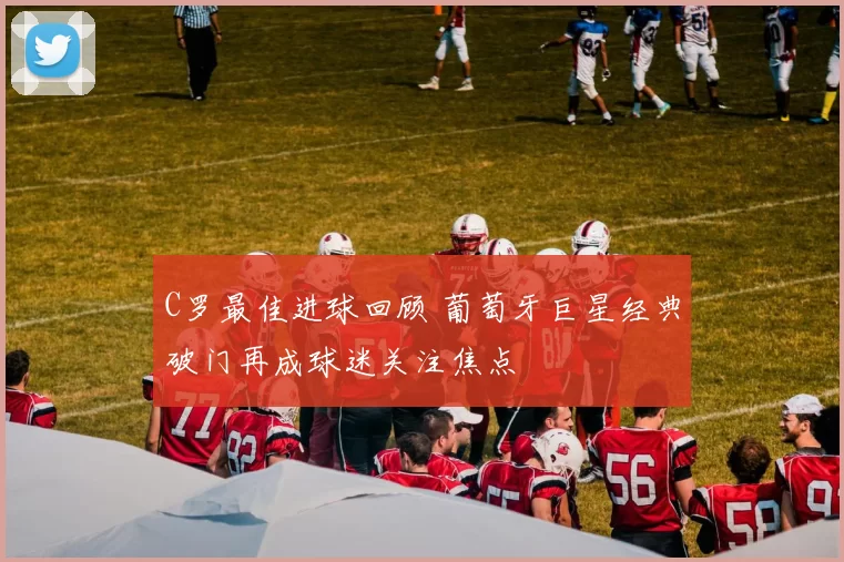 C罗最佳进球回顾 葡萄牙巨星经典破门再成球迷关注焦点