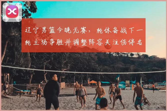 辽宁男篮今晚无赛，轮休备战下一轮主场争胜并调整阵容关注伤停名单