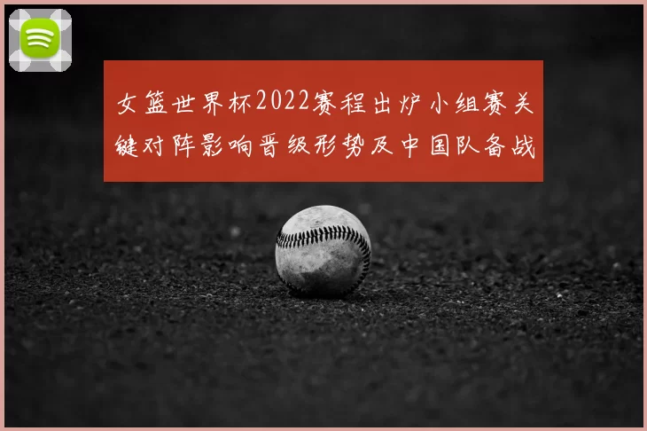 女篮世界杯2022赛程出炉小组赛关键对阵影响晋级形势及中国队备战要点