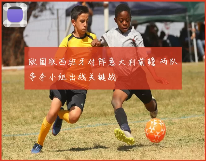 欧国联西班牙对阵意大利前瞻 两队争夺小组出线关键战