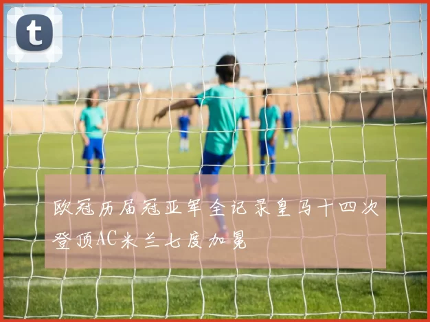 欧冠历届冠亚军全记录皇马十四次登顶AC米兰七度加冕