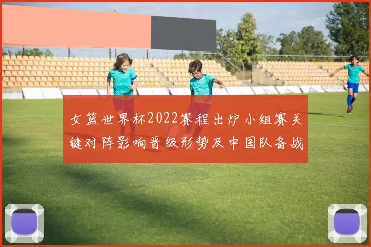 女篮世界杯2022赛程出炉小组赛关键对阵影响晋级形势及中国队备战要点