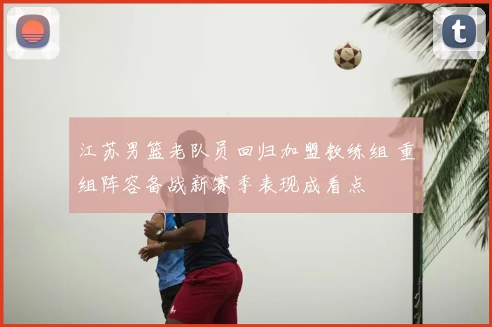 江苏男篮老队员回归加盟教练组 重组阵容备战新赛季表现成看点
