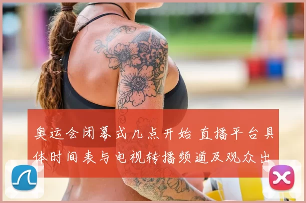 奥运会闭幕式几点开始 直播平台具体时间表与电视转播频道及观众出行提示