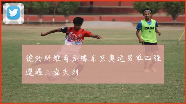 德约科维奇无缘东京奥运男单四强遭遇三盘失利