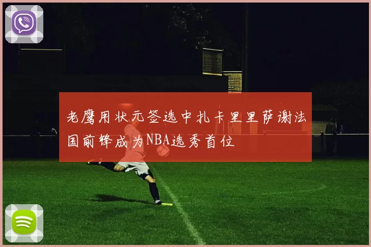 老鹰用状元签选中扎卡里里萨谢法国前锋成为NBA选秀首位