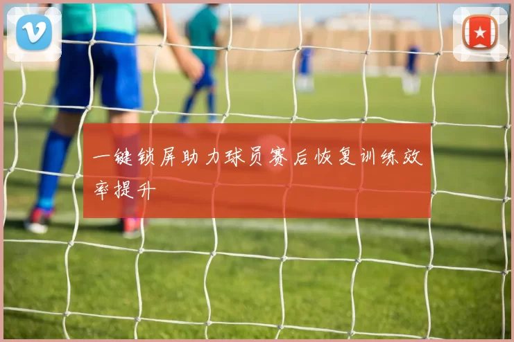 一键锁屏助力球员赛后恢复训练效率提升
