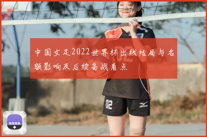 中国女足2022世界杯出线结局与名额影响及后续备战看点