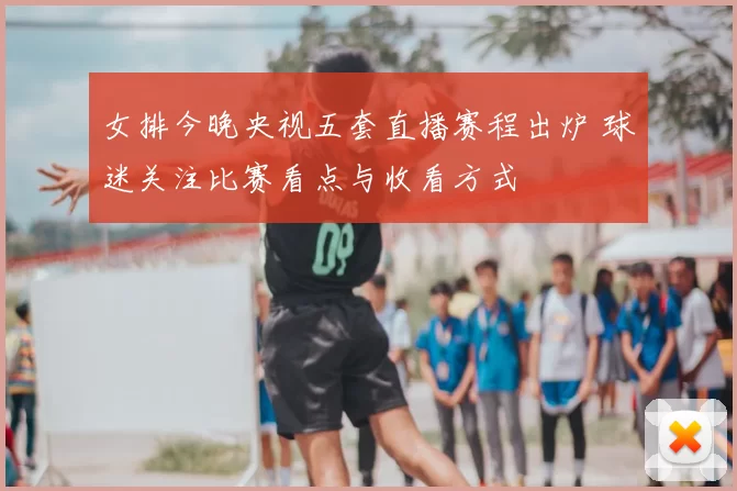 女排今晚央视五套直播赛程出炉 球迷关注比赛看点与收看方式