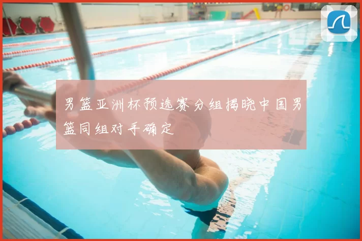 男篮亚洲杯预选赛分组揭晓中国男篮同组对手确定