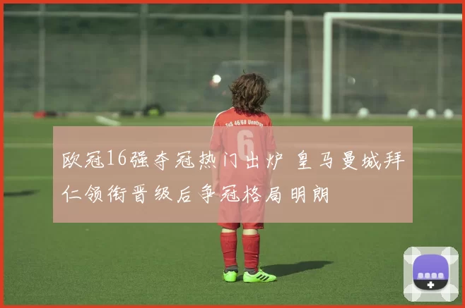 欧冠16强夺冠热门出炉 皇马曼城拜仁领衔晋级后争冠格局明朗