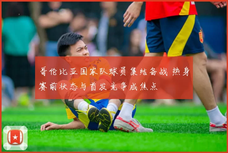 哥伦比亚国家队球员集结备战 热身赛前状态与首发竞争成焦点