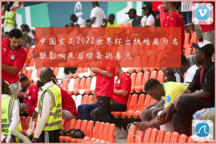 中国女足2022世界杯出线结局与名额影响及后续备战看点