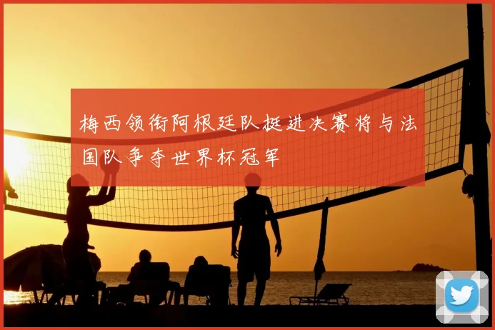 梅西领衔阿根廷队挺进决赛将与法国队争夺世界杯冠军