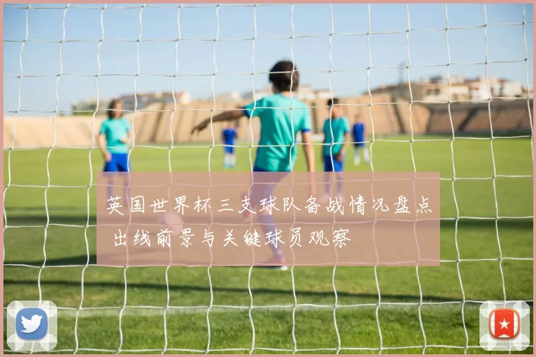 英国世界杯三支球队备战情况盘点 出线前景与关键球员观察