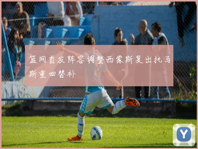 篮网首发阵容调整西蒙斯复出托马斯重回替补