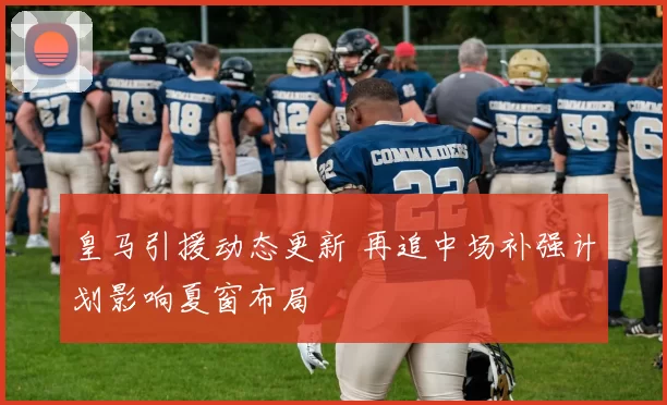 皇马引援动态更新 再追中场补强计划影响夏窗布局