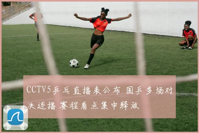 CCTV5乒乓直播表公布 国乒多场对决连播 赛程看点集中释放