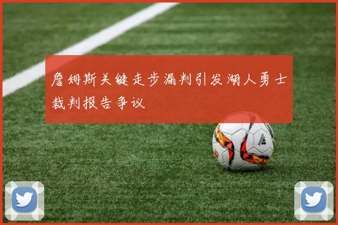 詹姆斯关键走步漏判引发湖人勇士裁判报告争议