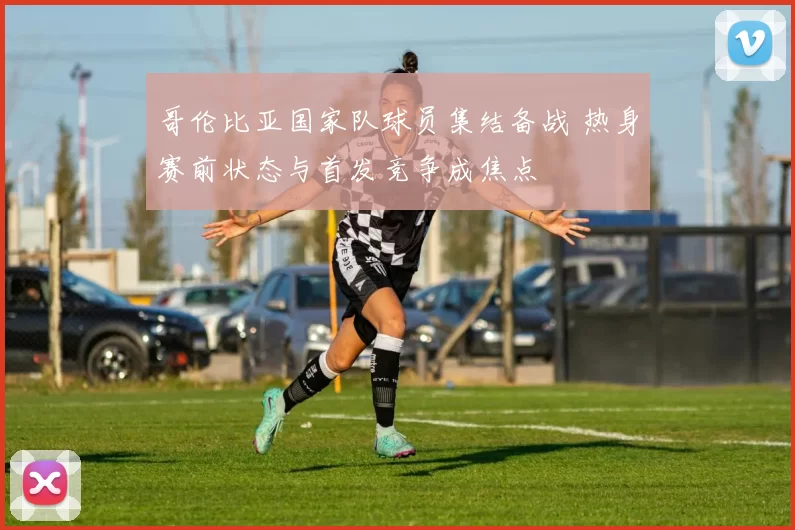 哥伦比亚国家队球员集结备战 热身赛前状态与首发竞争成焦点