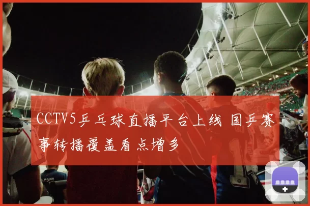 CCTV5乒乓球直播平台上线 国乒赛事转播覆盖看点增多