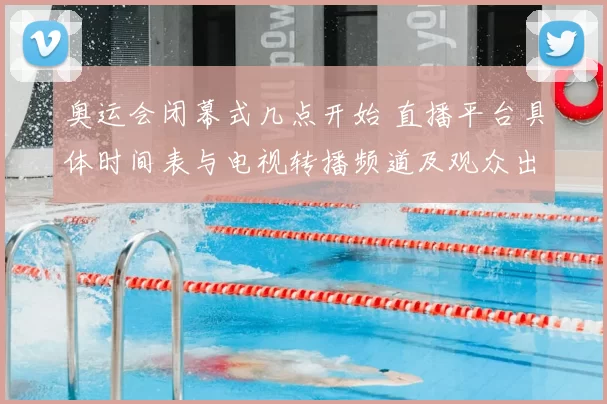 奥运会闭幕式几点开始 直播平台具体时间表与电视转播频道及观众出行提示