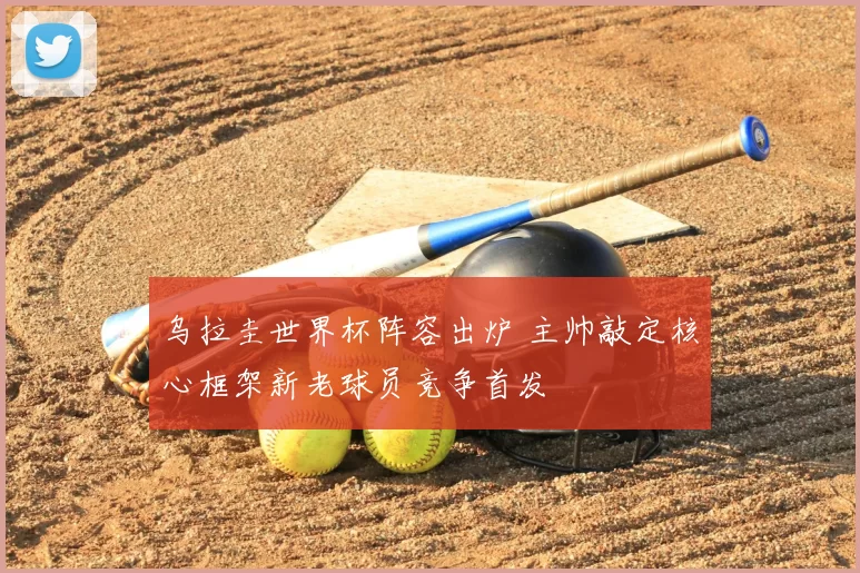 乌拉圭世界杯阵容出炉 主帅敲定核心框架新老球员竞争首发