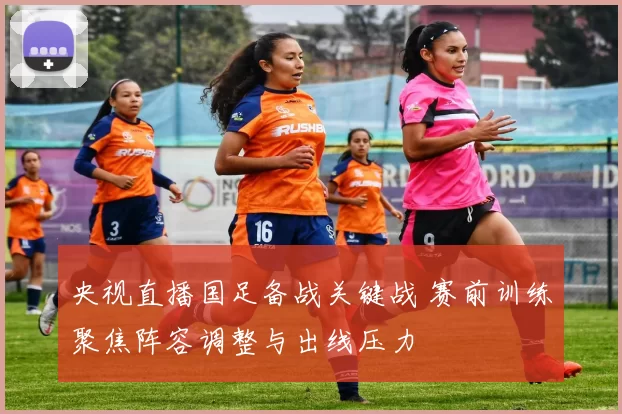 央视直播国足备战关键战 赛前训练聚焦阵容调整与出线压力