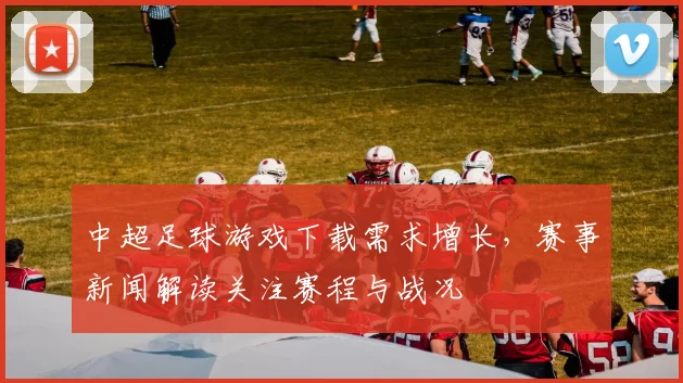 中超足球游戏下载需求增长，赛事新闻解读关注赛程与战况