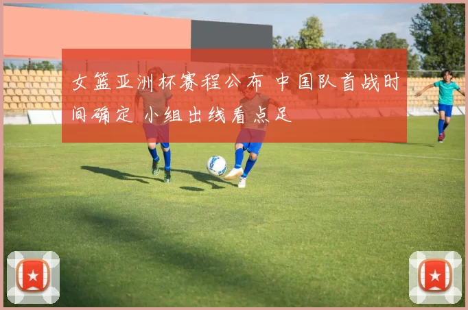 女篮亚洲杯赛程公布 中国队首战时间确定 小组出线看点足